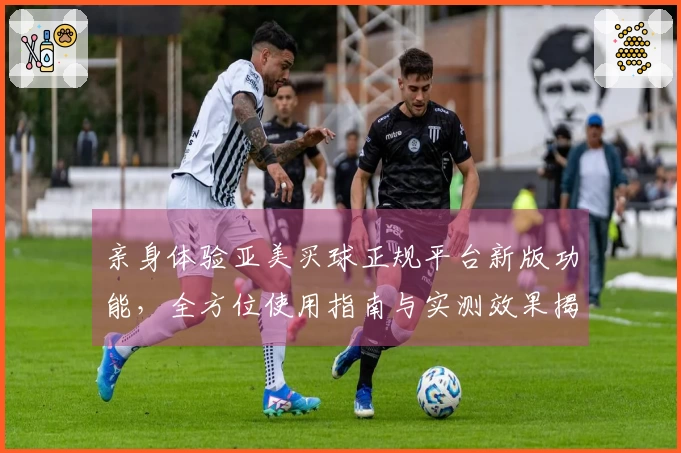 亲身体验亚美买球正规平台新版功能，全方位使用指南与实测效果揭晓